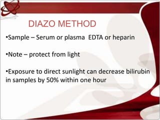 DIAZO METHOD
•Sample – Serum or plasma EDTA or heparin
•Note – protect from light
•Exposure to direct sunlight can decrease bilirubin
in samples by 50% within one hour
 