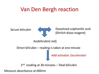 Van Den Bergh reaction
Serum bilirubin Diazotized sulphanilic acid
(Ehrlich diazo reagent)
Azobilirubin( red)
Direct bilirubin – reading is taken at one minute
Add activator /accelerator
2nd reading at 30 minutes – Total bilirubin
Measure absorbance at 600nm
 