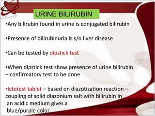 URINE BILIRUBIN
•Any bilirubin found in urine is conjugated bilirubin
•Presence of bilirubinuria is s/o liver disease
•Can be tested by dipstick test
•When dipstick test show presence of urine bilirubin
– confirmatory test to be done
•Ictotest tablet – based on diazotization reaction –
coupling of solid diazonium salt with bilirubin in
an acidic medium gives a
blue/purple color
 