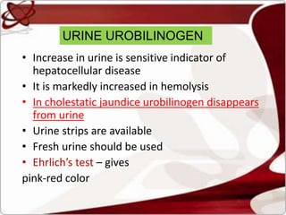 URINE UROBILINOGEN
• Increase in urine is sensitive indicator of
hepatocellular disease
• It is markedly increased in hemolysis
• In cholestatic jaundice urobilinogen disappears
from urine
• Urine strips are available
• Fresh urine should be used
• Ehrlich’s test – gives
pink-red color
 