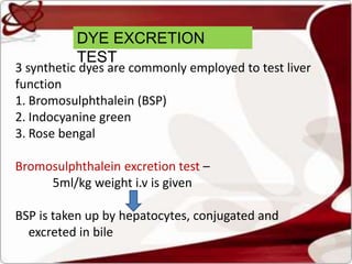DYE EXCRETION
TEST
3 synthetic dyes are commonly employed to test liver
function
1. Bromosulphthalein (BSP)
2. Indocyanine green
3. Rose bengal
Bromosulphthalein excretion test –
5ml/kg weight i.v is given
BSP is taken up by hepatocytes, conjugated and
excreted in bile
 