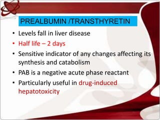 PREALBUMIN /TRANSTHYRETIN
• Levels fall in liver disease
• Half life – 2 days
• Sensitive indicator of any changes affecting its
synthesis and catabolism
• PAB is a negative acute phase reactant
• Particularly useful in drug-induced
hepatotoxicity
 
