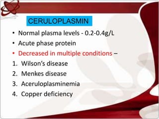 • Normal plasma levels - 0.2-0.4g/L
• Acute phase protein
• Decreased in multiple conditions –
1. Wilson’s disease
2. Menkes disease
3. Aceruloplasminemia
4. Copper deficiency
CERULOPLASMIN
 