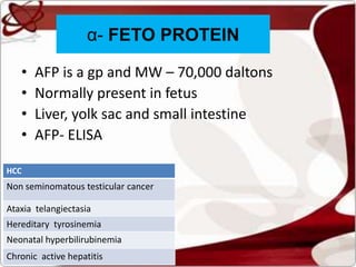 • AFP is a gp and MW – 70,000 daltons
• Normally present in fetus
• Liver, yolk sac and small intestine
• AFP- ELISA
HCC
Non seminomatous testicular cancer
Ataxia telangiectasia
Hereditary tyrosinemia
Neonatal hyperbilirubinemia
Chronic active hepatitis
α- FETO PROTEIN
 
