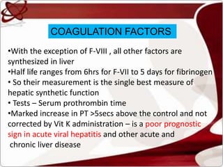 COAGULATION FACTORS
•With the exception of F-VIII , all other factors are
synthesized in liver
•Half life ranges from 6hrs for F-VII to 5 days for fibrinogen
• So their measurement is the single best measure of
hepatic synthetic function
• Tests – Serum prothrombin time
•Marked increase in PT >5secs above the control and not
corrected by Vit K administration – is a poor prognostic
sign in acute viral hepatitis and other acute and
chronic liver disease
 