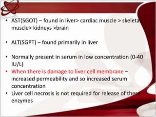 • AST(SGOT) – found in liver> cardiac muscle > skeletal
muscle> kidneys >brain
• ALT(SGPT) – found primarily in liver
• Normally present in serum in low concentration (0-40
IU/L)
• When there is damage to liver cell membrane –
increased permeability and so increased serum
concentration
• Liver cell necrosis is not required for release of these
enzymes
 