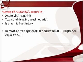 •Levels of >1000 IU/L occurs in –
• Acute viral hepatitis
• Toxin and drug induced hepatitis
• Ischaemic liver injury
• In most acute hepatocellular disorders ALT is higher or
equal to AST
 