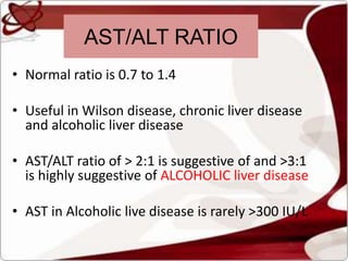 • Normal ratio is 0.7 to 1.4
• Useful in Wilson disease, chronic liver disease
and alcoholic liver disease
• AST/ALT ratio of > 2:1 is suggestive of and >3:1
is highly suggestive of ALCOHOLIC liver disease
• AST in Alcoholic live disease is rarely >300 IU/L
AST/ALT RATIO
 