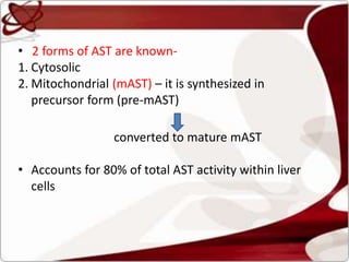 • 2 forms of AST are known-
1. Cytosolic
2. Mitochondrial (mAST) – it is synthesized in
precursor form (pre-mAST)
converted to mature mAST
• Accounts for 80% of total AST activity within liver
cells
 