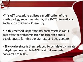•This AST procedure utilizes a modification of the
methodology recommended by the IFCC(International
Federation of Clinical Chemistry)
• In this method, aspartate aminotransferase (AST)
catalyzes the transamination of aspartate and α-
oxoglutarate, forming L-glutamate and oxalacetate
• The oxalacetate is then reduced to L-malate by malate
dehydrogenase, while NADH is simultaneously
converted to NAD+
 