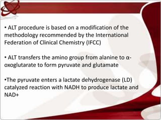 • ALT procedure is based on a modification of the
methodology recommended by the International
Federation of Clinical Chemistry (IFCC)
• ALT transfers the amino group from alanine to α-
oxoglutarate to form pyruvate and glutamate
•The pyruvate enters a lactate dehydrogenase (LD)
catalyzed reaction with NADH to produce lactate and
NAD+
 