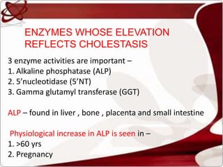 3 enzyme activities are important –
1. Alkaline phosphatase (ALP)
2. 5’nucleotidase (5’NT)
3. Gamma glutamyl transferase (GGT)
ALP – found in liver , bone , placenta and small intestine
Physiological increase in ALP is seen in –
1. >60 yrs
2. Pregnancy
ENZYMES WHOSE ELEVATION
REFLECTS CHOLESTASIS
 