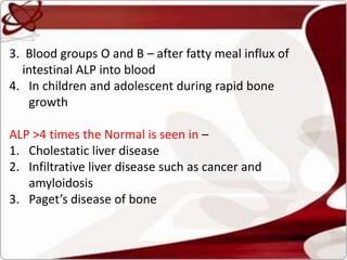 3. Blood groups O and B – after fatty meal influx of
intestinal ALP into blood
4. In children and adolescent during rapid bone
growth
ALP >4 times the Normal is seen in –
1. Cholestatic liver disease
2. Infiltrative liver disease such as cancer and
amyloidosis
3. Paget’s disease of bone
 