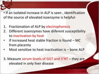 • If an isolated increase in ALP is seen , identification
of the source of elevated isoenzyme is helpful-
1. Fractionation of ALP by electrophoresis
2. Different isoenzymes have diiferent susceptibility
to inactivation by heat
• If increased heat stable fraction is found – MC
from placenta
• Most sensitive to heat inactivation is – bone ALP
3. Measure serum levels of GGT and 5’NT – they are
elevated in only liver disease
 