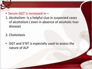• Serum GGT is increased in –
1. Alcoholism- Is a helpful clue in suspected cases
of alcoholism ( even in absence of alcoholic liver
disease)
2. Cholestasis
• GGT and 5’NT is especially used to assess the
nature of ALP
 