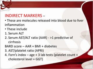INDIRECT MARKERS –
• These are molecules released into blood due to liver
inflammation
• These include
1. Serum ALT
2. Serum AST/ALT ratio (AAR) - >1 predictive of
cirrhosis
BARD score – AAR + BMI + diabetes
3. AST/platelet ratio (APRI)
4. Forn’s index – age + 3 lab tests (platelet count +
cholesterol level + GGT)
 