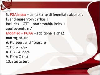 5. PGA index – a marker to differentiate alcoholic
liver disease from cirrhosis
Includes – GTT + prothrombin index +
apolipoprotein A
Modified – PGAA – additional alpha2
macroglobulin
6. Fibrotest and fibrosure
7. Fibro index
8. FIB – 4 score
9. Fibro Q test
10. Steato test
 