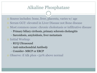 Alkaline Phosphatase
 Source includes: bone, liver, placenta, varies w/ age
 Serum GGT: elevated in Liver Disease not Bone disease
 Most common cause: chronic cholestasis or infiltrative disease
 Primary biliary cirrhosis, primary sclerosis cholangitis
 Sarcoidosis, amyloidosis, liver metastasis
 Initial Workup:
 RUQ Ultrasound
 Anti-mitochondrial Antibody
 Consider- MRCP or ERCP
 Observe: if Alk phos <50% above normal
 
