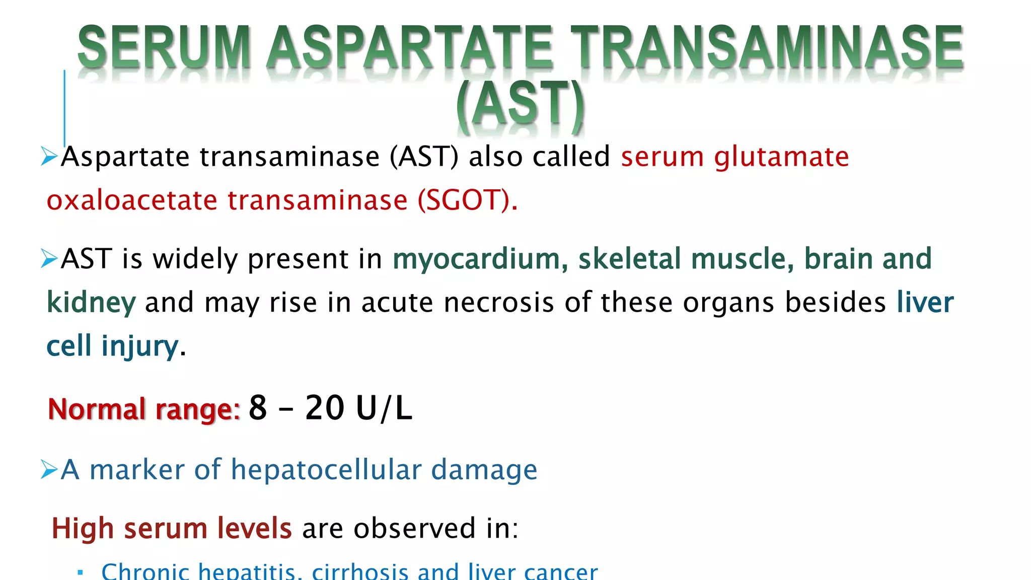 Aspartate transaminase (AST) also called serum glutamate
oxaloacetate transaminase (SGOT).
AST is widely present in myocardium, skeletal muscle, brain and
kidney and may rise in acute necrosis of these organs besides liver
cell injury.
Normal range: 8 – 20 U/L
A marker of hepatocellular damage
High serum levels are observed in:
 