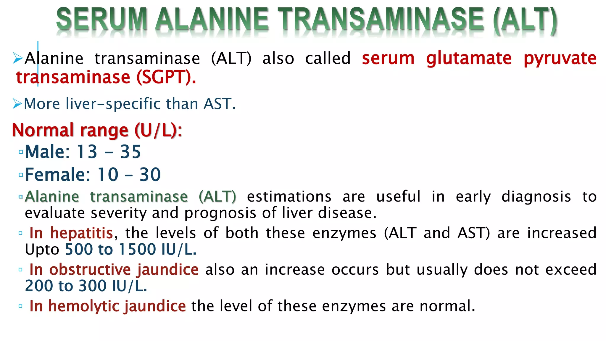 Alanine transaminase (ALT) also called serum glutamate pyruvate
transaminase (SGPT).
More liver-specific than AST.
Normal range (U/L):
▫Male: 13 - 35
▫Female: 10 – 30
▫Alanine transaminase (ALT) estimations are useful in early diagnosis to
evaluate severity and prognosis of liver disease.
▫ In hepatitis, the levels of both these enzymes (ALT and AST) are increased
Upto 500 to 1500 IU/L.
▫ In obstructive jaundice also an increase occurs but usually does not exceed
200 to 300 IU/L.
▫ In hemolytic jaundice the level of these enzymes are normal.
 