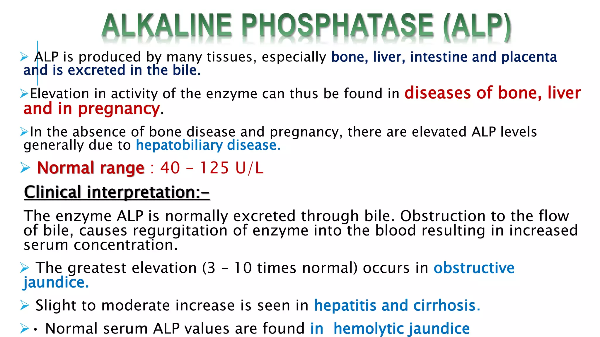  ALP is produced by many tissues, especially bone, liver, intestine and placenta
and is excreted in the bile.
Elevation in activity of the enzyme can thus be found in diseases of bone, liver
and in pregnancy.
In the absence of bone disease and pregnancy, there are elevated ALP levels
generally due to hepatobiliary disease.
 Normal range : 40 – 125 U/L
Clinical interpretation:-
The enzyme ALP is normally excreted through bile. Obstruction to the flow
of bile, causes regurgitation of enzyme into the blood resulting in increased
serum concentration.
 The greatest elevation (3 – 10 times normal) occurs in obstructive
jaundice.
 Slight to moderate increase is seen in hepatitis and cirrhosis.
• Normal serum ALP values are found in hemolytic jaundice
 