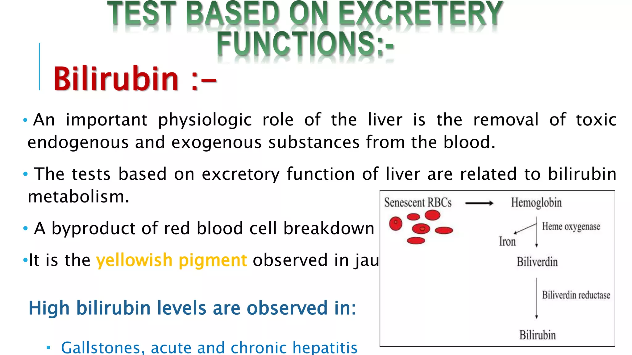 Bilirubin :-
• An important physiologic role of the liver is the removal of toxic
endogenous and exogenous substances from the blood.
• The tests based on excretory function of liver are related to bilirubin
metabolism.
• A byproduct of red blood cell breakdown
•It is the yellowish pigment observed in jaundice
High bilirubin levels are observed in:
 Gallstones, acute and chronic hepatitis
 