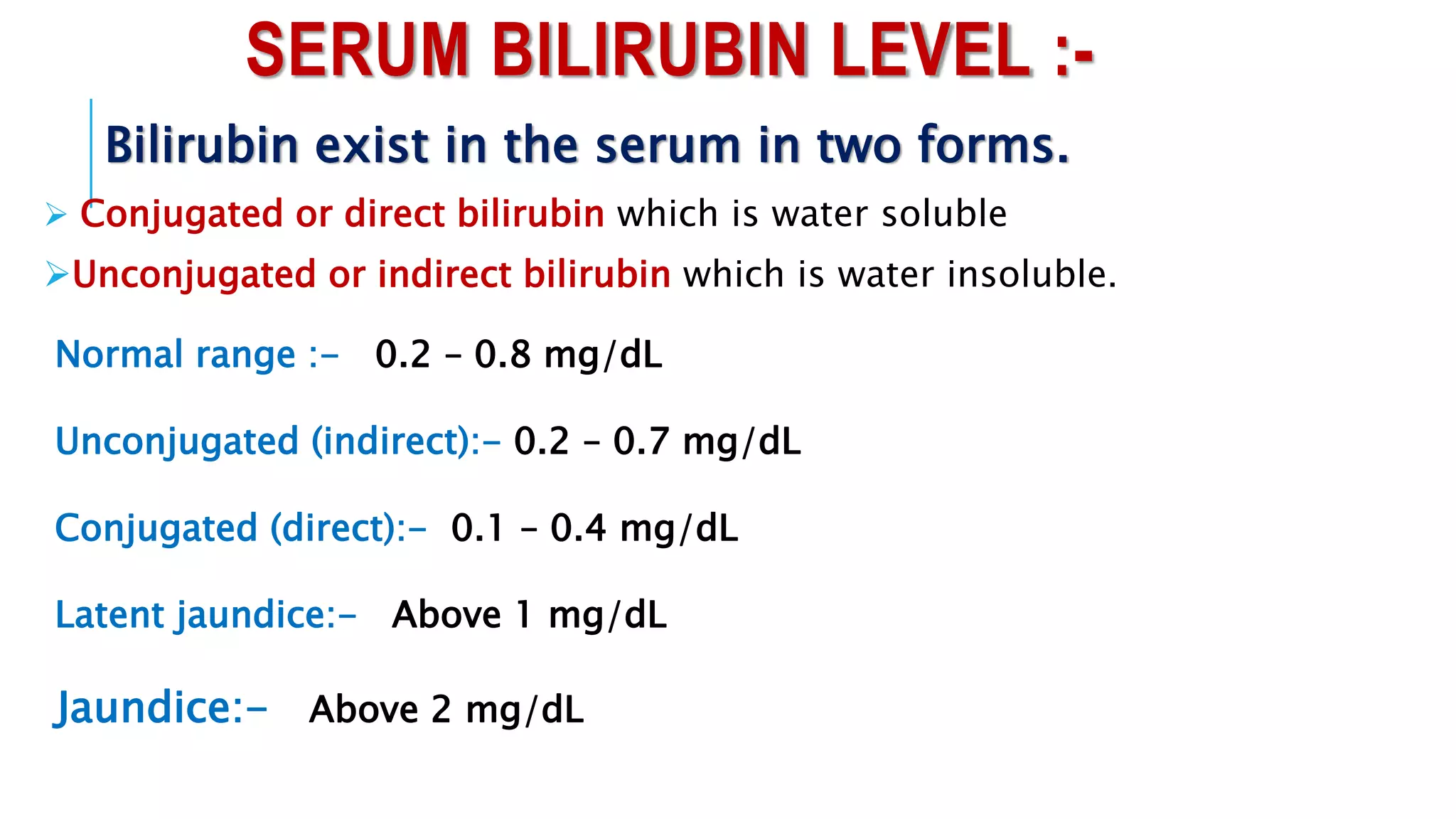 SERUM BILIRUBIN LEVEL :-
Bilirubin exist in the serum in two forms.
 Conjugated or direct bilirubin which is water soluble
Unconjugated or indirect bilirubin which is water insoluble.
Normal range :- 0.2 – 0.8 mg/dL
Unconjugated (indirect):- 0.2 – 0.7 mg/dL
Conjugated (direct):- 0.1 – 0.4 mg/dL
Latent jaundice:- Above 1 mg/dL
Jaundice:- Above 2 mg/dL
 