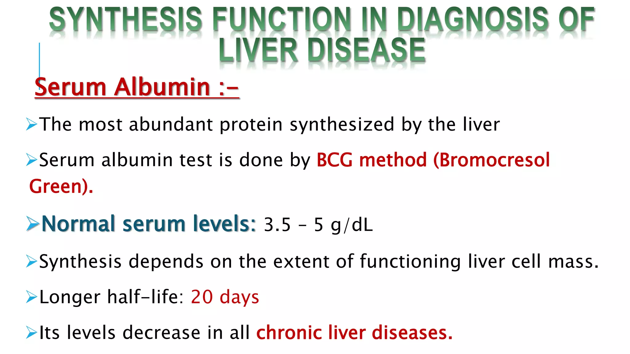 Serum Albumin :-
The most abundant protein synthesized by the liver
Serum albumin test is done by BCG method (Bromocresol
Green).
Normal serum levels: 3.5 – 5 g/dL
Synthesis depends on the extent of functioning liver cell mass.
Longer half-life: 20 days
Its levels decrease in all chronic liver diseases.
 