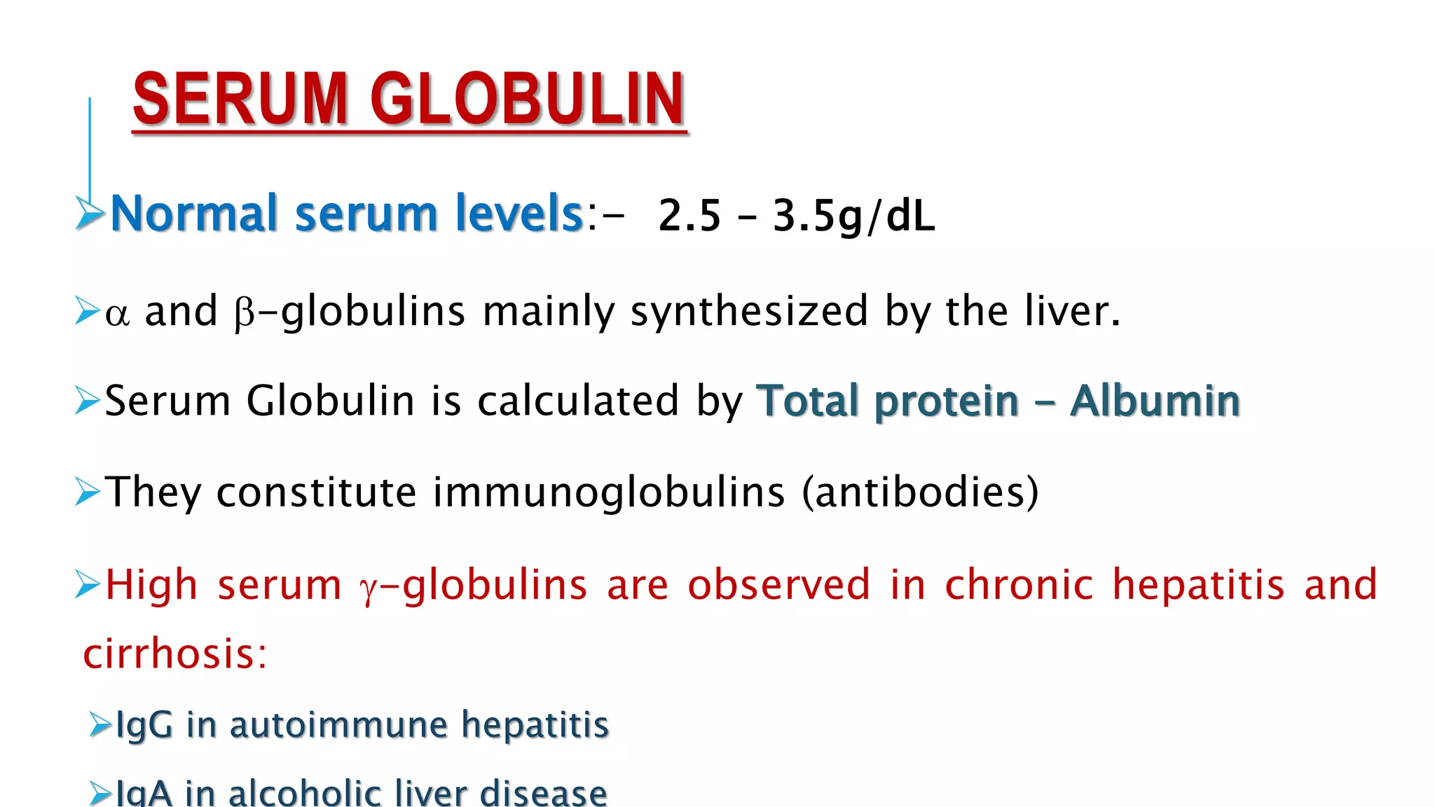 SERUM GLOBULIN
Normal serum levels:- 2.5 – 3.5g/dL
a and b-globulins mainly synthesized by the liver.
Serum Globulin is calculated by Total protein - Albumin
They constitute immunoglobulins (antibodies)
High serum g-globulins are observed in chronic hepatitis and
cirrhosis:
IgG in autoimmune hepatitis
IgA in alcoholic liver disease
 