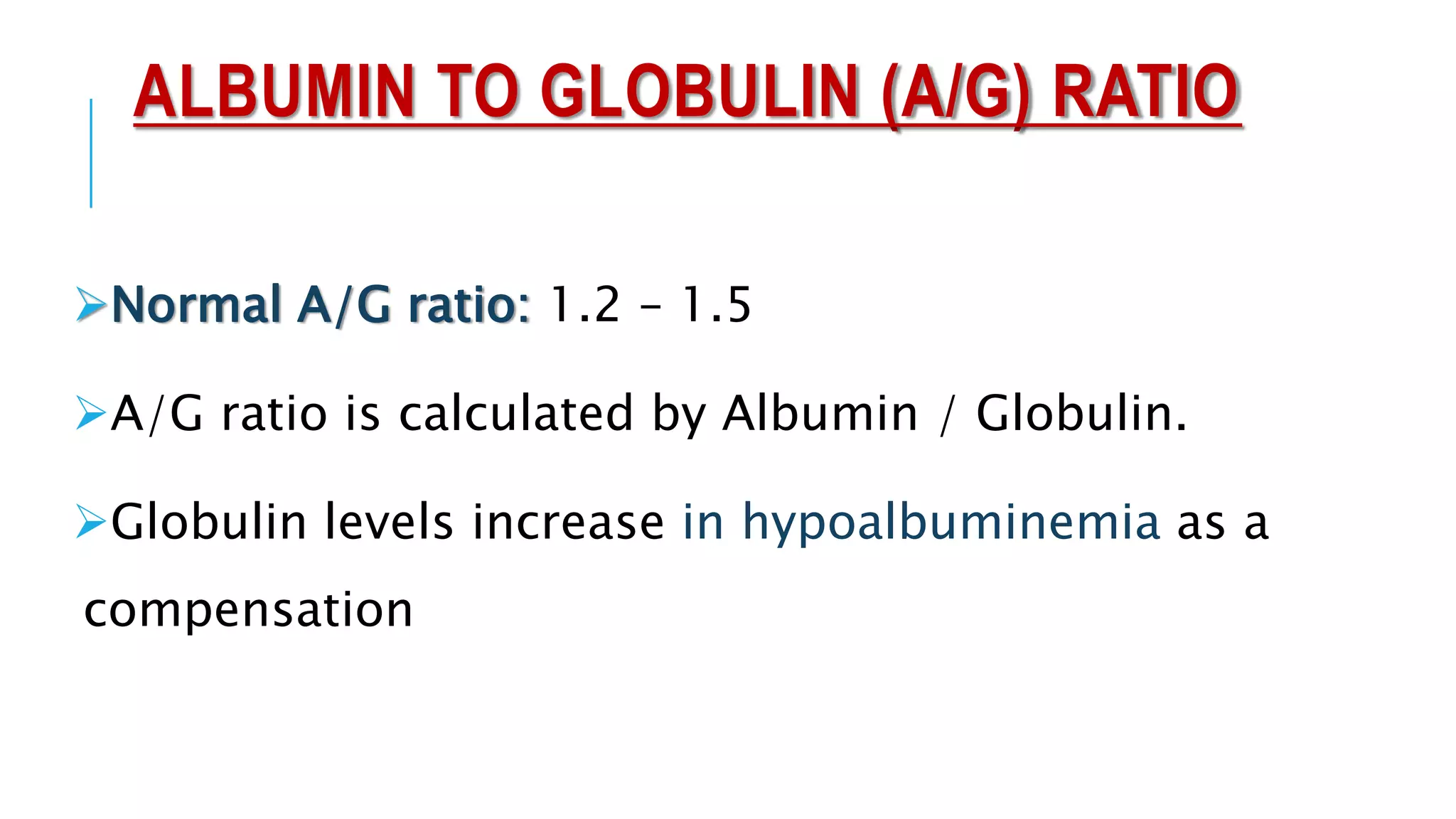 ALBUMIN TO GLOBULIN (A/G) RATIO
Normal A/G ratio: 1.2 – 1.5
A/G ratio is calculated by Albumin / Globulin.
Globulin levels increase in hypoalbuminemia as a
compensation
 