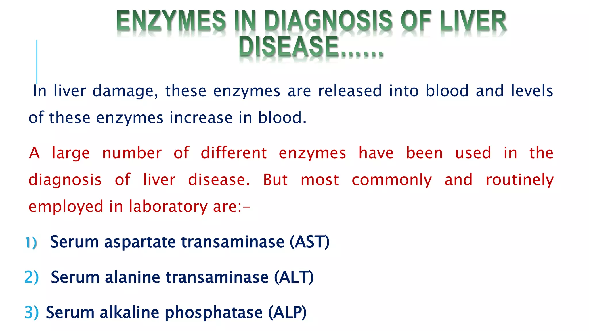 In liver damage, these enzymes are released into blood and levels
of these enzymes increase in blood.
A large number of different enzymes have been used in the
diagnosis of liver disease. But most commonly and routinely
employed in laboratory are:-
1) Serum aspartate transaminase (AST)
2) Serum alanine transaminase (ALT)
3) Serum alkaline phosphatase (ALP)
 