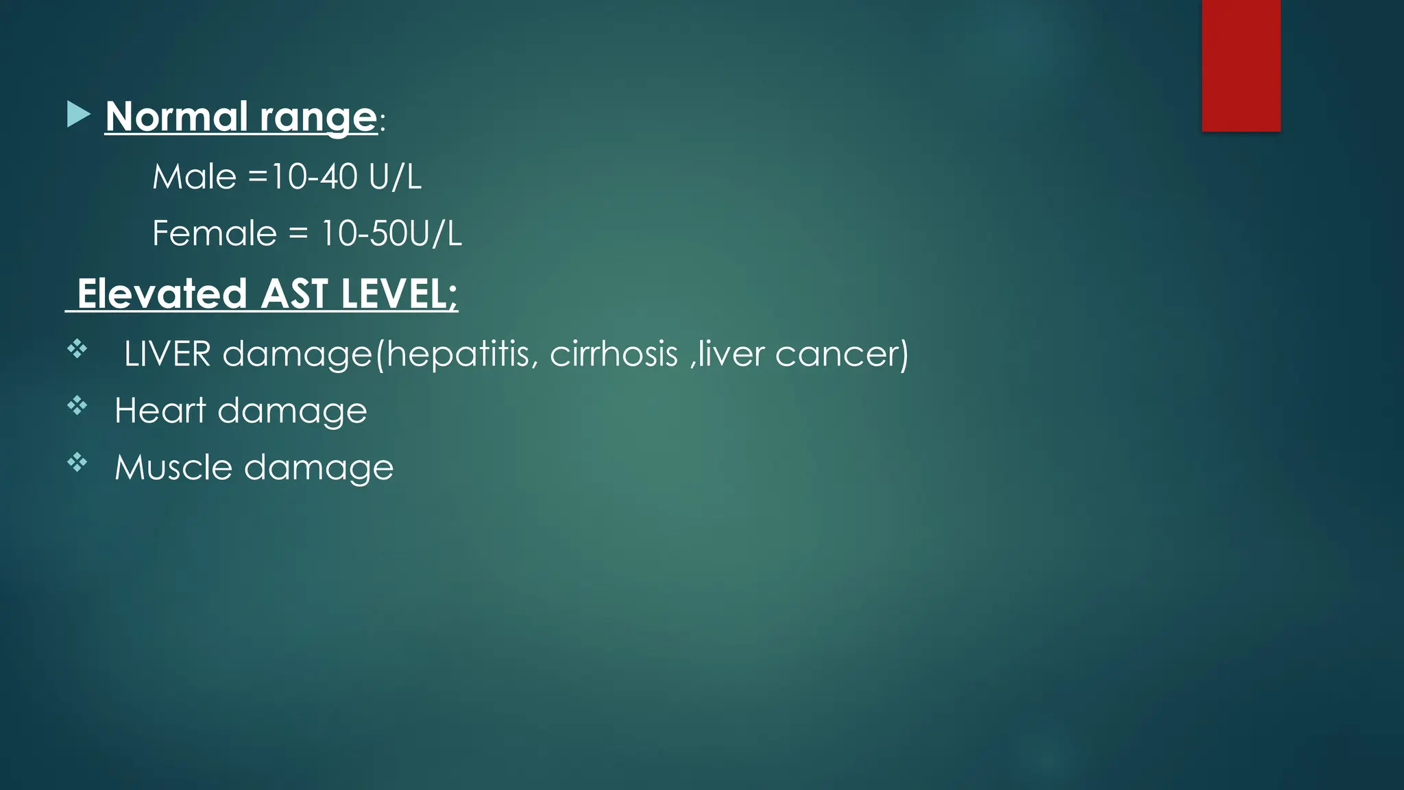  Normal range:
Male =10-40 U/L
Female = 10-50U/L
Elevated AST LEVEL;
 LIVER damage(hepatitis, cirrhosis ,liver cancer)
 Heart damage
 Muscle damage
 