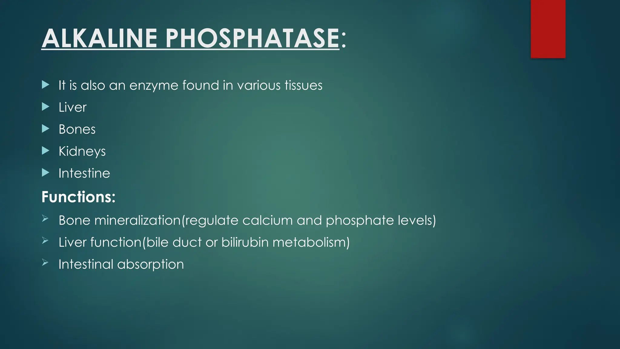 ALKALINE PHOSPHATASE:
 It is also an enzyme found in various tissues
 Liver
 Bones
 Kidneys
 Intestine
Functions:
 Bone mineralization(regulate calcium and phosphate levels)
 Liver function(bile duct or bilirubin metabolism)
 Intestinal absorption
 