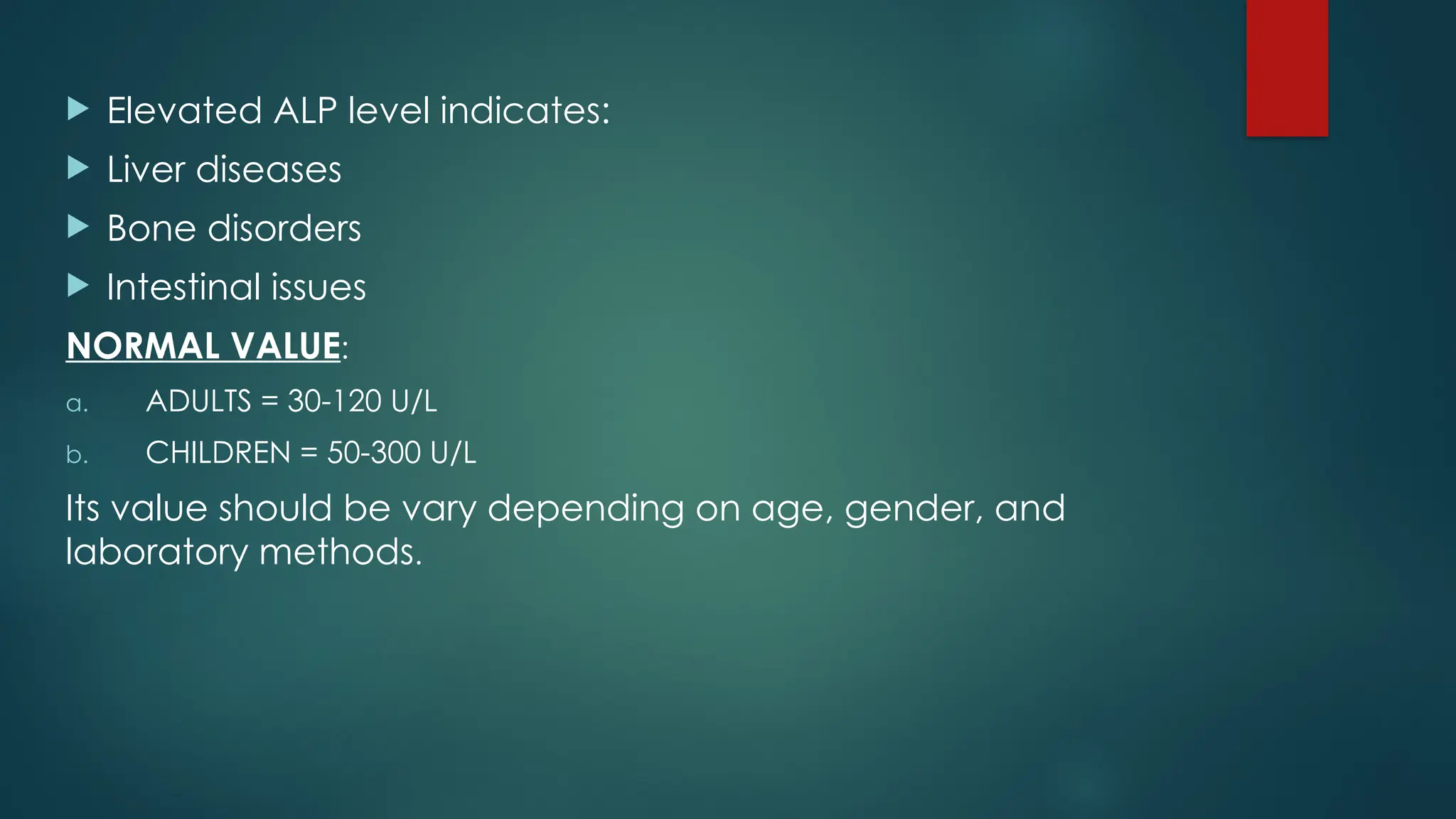 Elevated ALP level indicates:
 Liver diseases
 Bone disorders
 Intestinal issues
NORMAL VALUE:
a. ADULTS = 30-120 U/L
b. CHILDREN = 50-300 U/L
Its value should be vary depending on age, gender, and
laboratory methods.
 