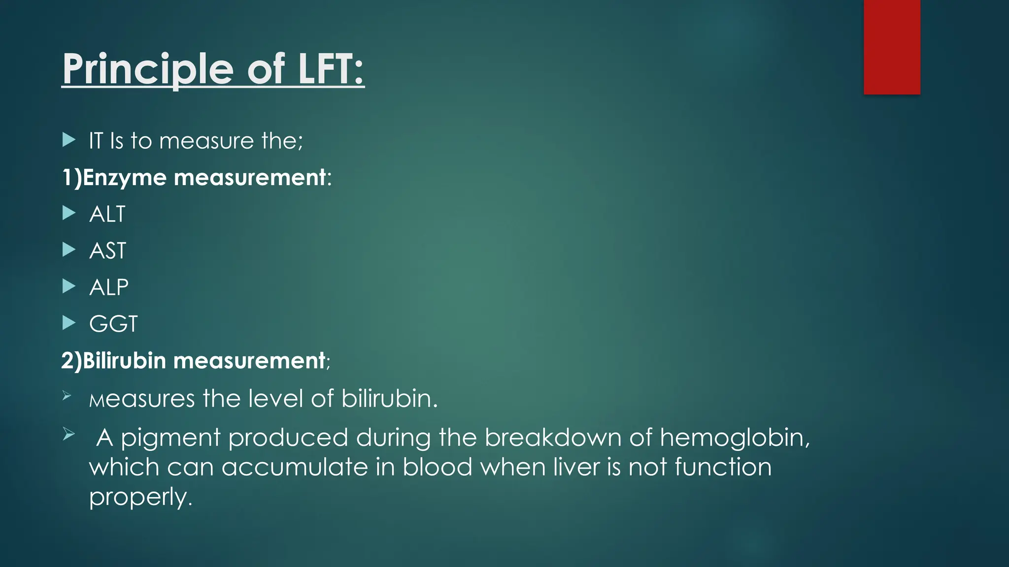 Principle of LFT:
 IT Is to measure the;
1)Enzyme measurement:
 ALT
 AST
 ALP
 GGT
2)Bilirubin measurement;
 Measures the level of bilirubin.
 A pigment produced during the breakdown of hemoglobin,
which can accumulate in blood when liver is not function
properly.
 