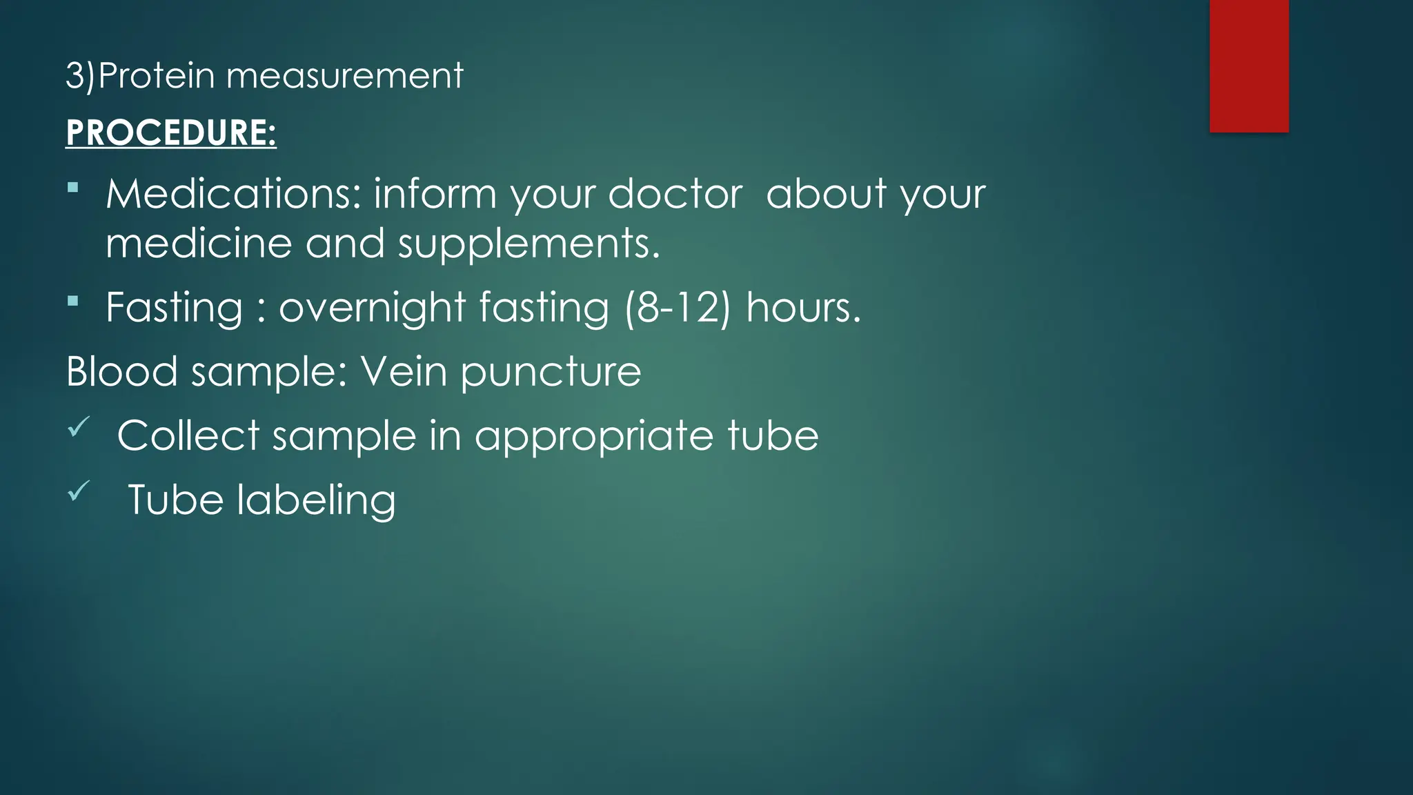 3)Protein measurement
PROCEDURE:
 Medications: inform your doctor about your
medicine and supplements.
 Fasting : overnight fasting (8-12) hours.
Blood sample: Vein puncture
 Collect sample in appropriate tube
 Tube labeling
 