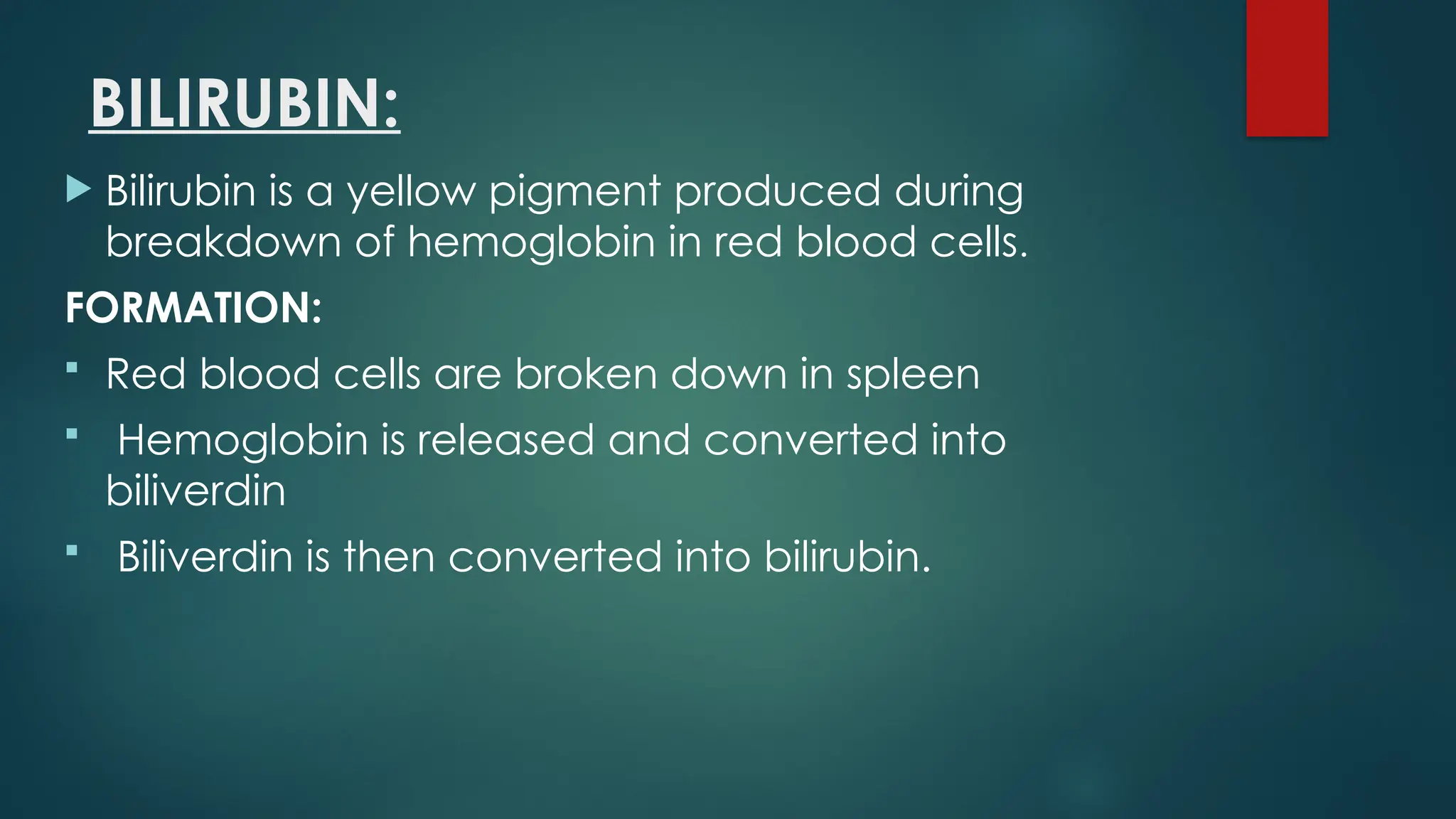 BILIRUBIN:
 Bilirubin is a yellow pigment produced during
breakdown of hemoglobin in red blood cells.
FORMATION:
 Red blood cells are broken down in spleen
 Hemoglobin is released and converted into
biliverdin
 Biliverdin is then converted into bilirubin.
 