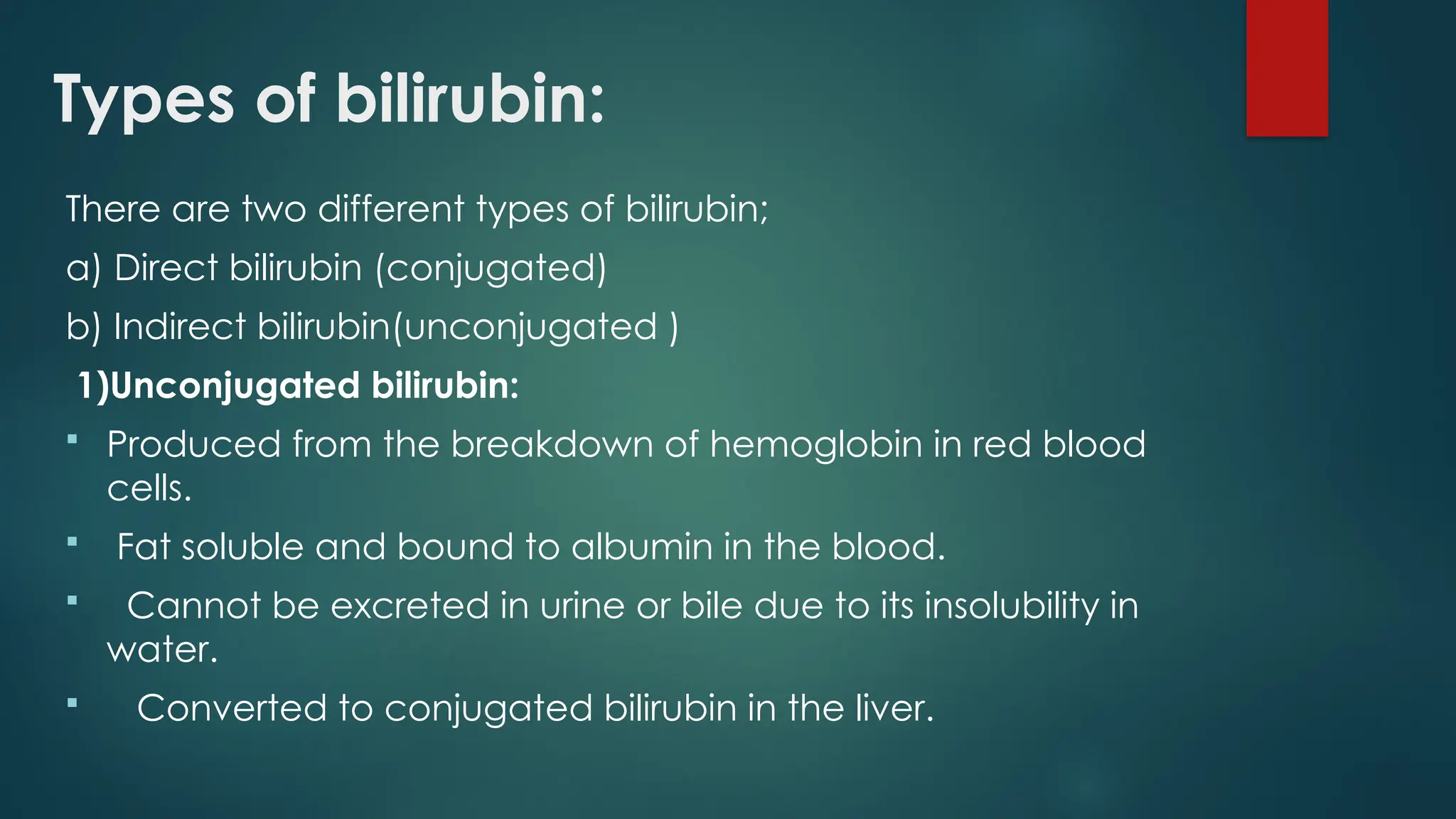 Types of bilirubin:
There are two different types of bilirubin;
a) Direct bilirubin (conjugated)
b) Indirect bilirubin(unconjugated )
1)Unconjugated bilirubin:
 Produced from the breakdown of hemoglobin in red blood
cells.
 Fat soluble and bound to albumin in the blood.
 Cannot be excreted in urine or bile due to its insolubility in
water.
 Converted to conjugated bilirubin in the liver.
 