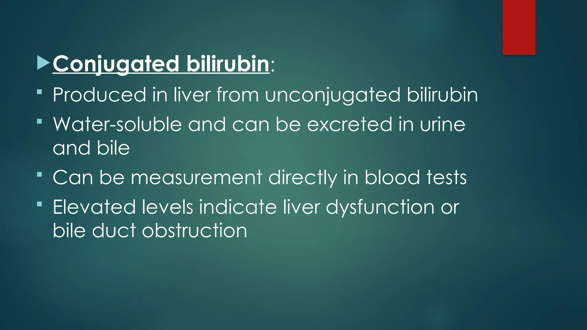 Conjugated bilirubin:
 Produced in liver from unconjugated bilirubin
 Water-soluble and can be excreted in urine
and bile
 Can be measurement directly in blood tests
 Elevated levels indicate liver dysfunction or
bile duct obstruction
 