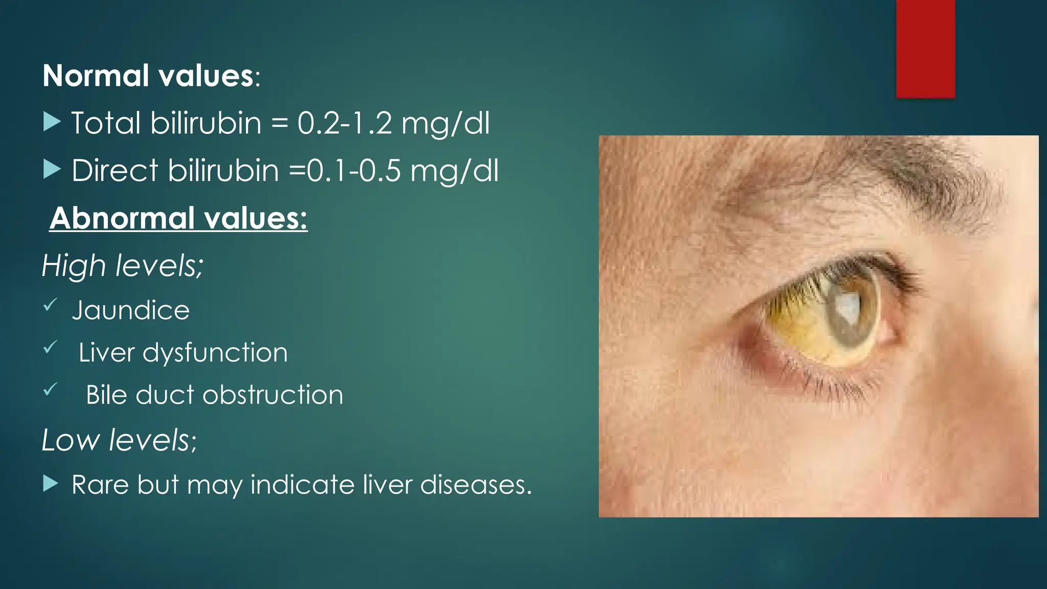 Normal values:
 Total bilirubin = 0.2-1.2 mg/dl
 Direct bilirubin =0.1-0.5 mg/dl
Abnormal values:
High levels;
 Jaundice
 Liver dysfunction
 Bile duct obstruction
Low levels;
 Rare but may indicate liver diseases.
 