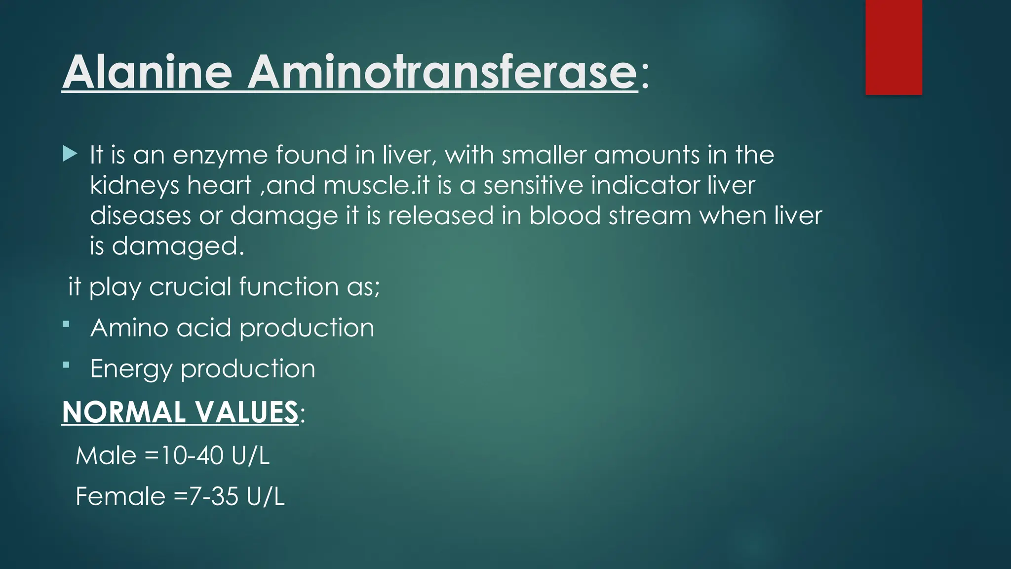 Alanine Aminotransferase:
 It is an enzyme found in liver, with smaller amounts in the
kidneys heart ,and muscle.it is a sensitive indicator liver
diseases or damage it is released in blood stream when liver
is damaged.
it play crucial function as;
 Amino acid production
 Energy production
NORMAL VALUES:
Male =10-40 U/L
Female =7-35 U/L
 