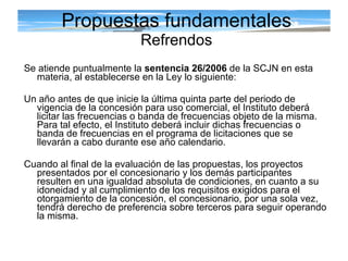 Propuestas fundamentales Refrendos Se atiende puntualmente la  sentencia 26/2006  de la SCJN en esta materia, al establecerse en la Ley lo siguiente: Un año antes de que inicie la última quinta parte del periodo de vigencia de la concesión para uso comercial, el Instituto deberá licitar las frecuencias o banda de frecuencias objeto de la misma. Para tal efecto, el Instituto deberá incluir dichas frecuencias o banda de frecuencias en el programa de licitaciones que se llevarán a cabo durante ese año calendario.  Cuando al final de la evaluación de las propuestas, los proyectos presentados por el concesionario y los demás participantes resulten en una igualdad absoluta de condiciones, en cuanto a su idoneidad y al cumplimiento de los requisitos exigidos para el otorgamiento de la concesión, el concesionario, por una sola vez, tendrá derecho de preferencia sobre terceros para seguir operando la misma. 