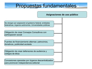 Propuestas fundamentales Asignaciones de uso público Se otorgan por asignación al gobierno federal, entidades  federativas, órganos autónomos, Universidades públicas Obligación de crear Consejos Consultivos con  participación social   Fuentes de financiamiento alternas: patrocinios,  donativos, publicidad acotada Obligación de crear defensores de audiencia y  códigos de ética Concesiones operadas por órganos descentralizados  para promover independencia editorial 