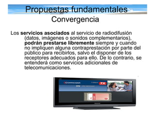 Propuestas fundamentales Convergencia   Los  servicios asociados  al servicio de radiodifusión ( datos, imágenes o sonidos complementarios) ,  podrán prestarse libremente  siempre y cuando no impliquen alguna contraprestación por parte del público para recibirlos, salvo el disponer de los receptores adecuados para ello. De lo contrario, se entenderá como servicios adicionales de telecomunicaciones.  