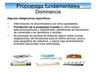 Algunas obligaciones específicas : Interconexión no discriminatoria con otros operadores. Prohibición de la propiedad cruzada  en otros medios telecomunicaciones y radiodifusión, plataformas de transmisión de contenidos o en periódicos y revistas. No participar en proceso de licitación alguno sobre nuevas asignaciones  de frecuencias para el mismo servicio, zona o área geográfica de cobertura, u operar bajo arrendamiento emisoras adicionales a las autorizadas.  Propuestas fundamentales Dominancia 