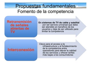 Propuestas fundamentales Fomento de la competencia Retransmisión de señales abiertas de TV Interconexión En sistemas de TV de cable y satelital   por ser servicio universal que debe ser atendido en beneficio de los usuarios y deje de ser utilizado para limitar la competencia Clave para el acceso a la infraestructura y el fortalecimiento de la competencia entre operadores para elevar la calidad de los servicios y ofrecer tarifas más bajas a los consumidores 