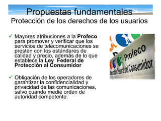 Mayores atribuciones a la  Profeco  para promover y verificar que los servicios de telecomunicaciones se presten con los estándares de calidad y precio, además de lo que establece la  Ley  Federal de Protección al Consumidor Obligación de los operadores de garantizar la confidencialidad y privacidad de las comunicaciones, salvo cuando medie orden de autoridad competente.  Propuestas fundamentales Protección de los derechos de los usuarios 