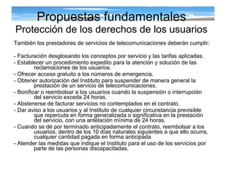 También los prestadores de servicios de telecomunicaciones deberán cumplir: - Facturación desglosando los conceptos por servicio y las tarifas aplicadas. - Establecer un procedimiento expedito para la atención y solución de las reclamaciones de los usuarios. - Ofrecer acceso gratuito a los números de emergencia. - Obtener autorización del Instituto para suspender de manera general la prestación de un servicio de telecomunicaciones. - Bonificar o reembolsar a los usuarios cuando la suspensión o interrupción del servicio exceda 24 horas. - Abstenerse de facturar servicios no contemplados en el contrato. - Dar aviso a los usuarios y al Instituto de cualquier circunstancia previsible que repercuta en forma generalizada o significativa en la prestación del servicio, con una antelación mínima de 24 horas. - Cuando se dé por terminado anticipadamente el contrato, reembolsar a los usuarios, dentro de los 10 días naturales siguientes a que ello ocurra, cualquier cantidad pagada en forma anticipada - Atender las medidas que indique el Instituto para el uso de los servicios por parte de las personas discapacitadas. Propuestas fundamentales Protección de los derechos de los usuarios 
