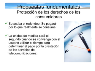 Se acaba el redondeo. Se pagará por lo que realmente se consume La unidad de medida será el segundo cuando se convenga con el usuario utilizar el tiempo para determinar el pago por la prestación de los servicios de telecomunicaciones. Propuestas fundamentales Protección de los derechos de los consumidores 