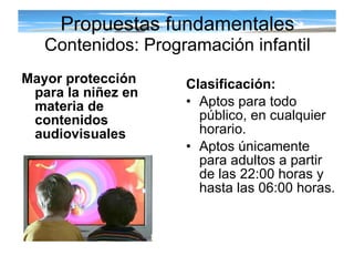 Propuestas fundamentales Contenidos: Programación infantil Clasificación:   Aptos para todo público, en cualquier horario. Aptos únicamente para adultos a partir de las 22:00 horas y hasta las 06:00 horas. Mayor protección para la niñez en materia de contenidos audiovisuales 